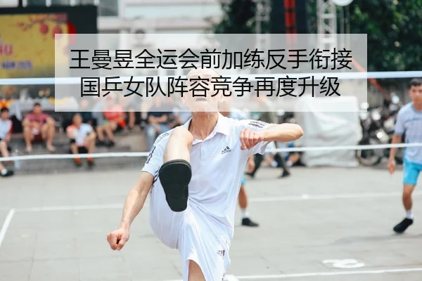王曼昱全运会前加练反手衔接 国乒女队阵容竞争再度升级